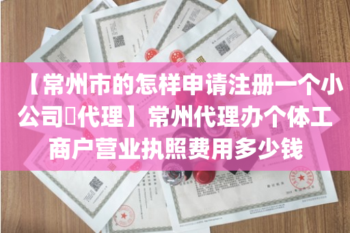 【常州市的怎样申请注册一个小公司​代理】常州代理办个体工商户营业执照费用多少钱