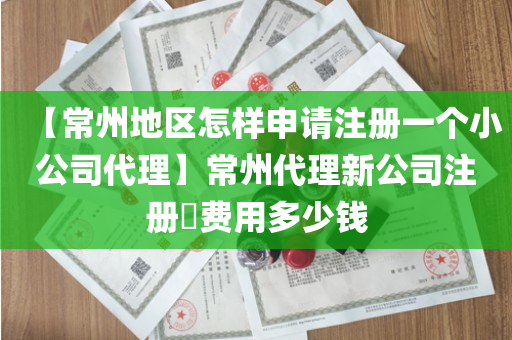 【常州地区怎样申请注册一个小公司代理】常州代理新公司注册​费用多少钱