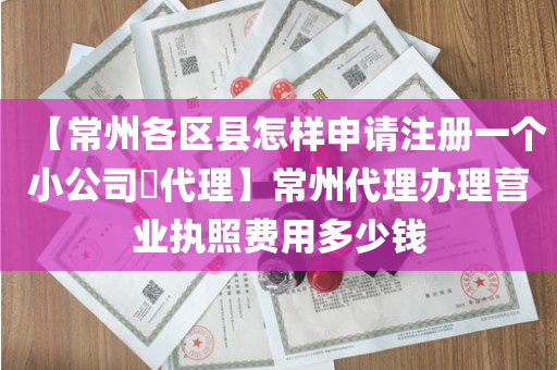 【常州各区县怎样申请注册一个小公司​代理】常州代理办理营业执照费用多少钱