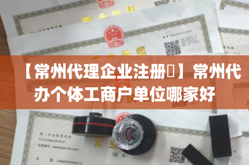 【常州代理企业注册​】常州代办个体工商户单位哪家好