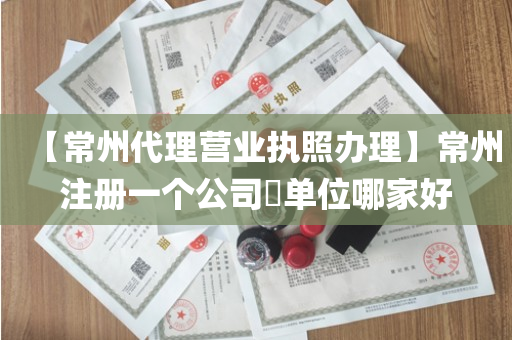 【常州代理营业执照办理】常州注册一个公司​单位哪家好