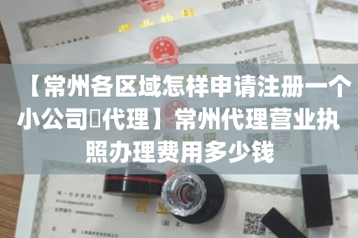 【常州各区域怎样申请注册一个小公司​代理】常州代理营业执照办理费用多少钱