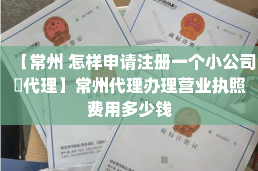 【常州 怎样申请注册一个小公司​代理】常州代理办理营业执照费用多少钱