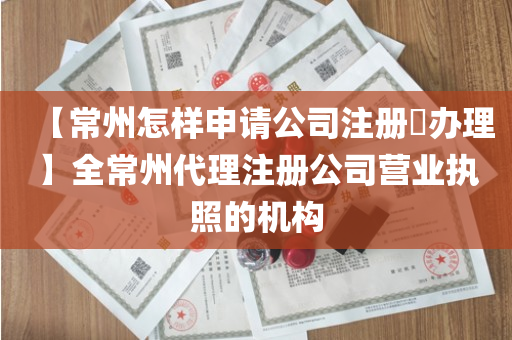 【常州怎样申请公司注册​办理】全常州代理注册公司营业执照的机构