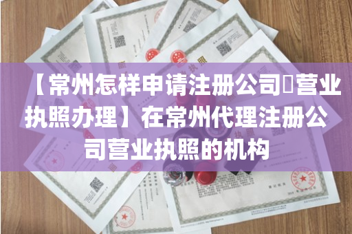 【常州怎样申请注册公司​营业执照办理】在常州代理注册公司营业执照的机构