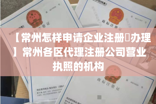 【常州怎样申请企业注册​办理】常州各区代理注册公司营业执照的机构