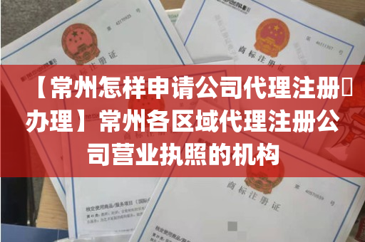 【常州怎样申请公司代理注册​办理】常州各区域代理注册公司营业执照的机构