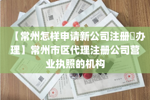 【常州怎样申请新公司注册​办理】常州市区代理注册公司营业执照的机构