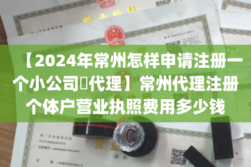 【2024年常州怎样申请注册一个小公司​代理】常州代理注册个体户营业执照费用多少钱