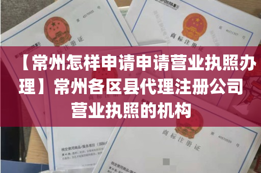 【常州怎样申请申请营业执照办理】常州各区县代理注册公司营业执照的机构
