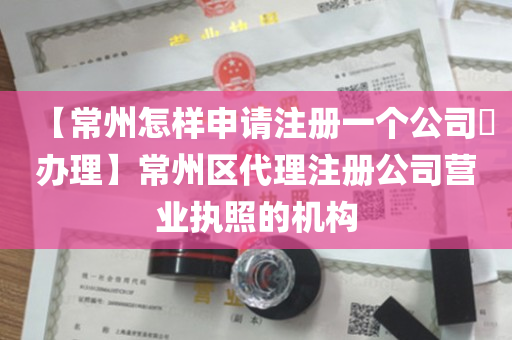 【常州怎样申请注册一个公司​办理】常州区代理注册公司营业执照的机构