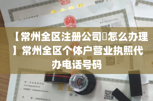 【常州全区注册公司​怎么办理】常州全区个体户营业执照代办电话号码