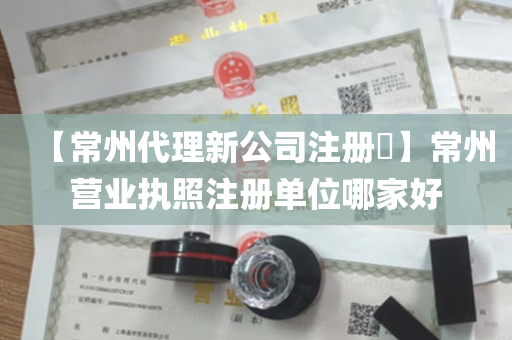 【常州代理新公司注册​】常州营业执照注册单位哪家好