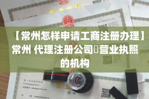 【常州怎样申请工商注册办理】常州 代理注册公司​营业执照的机构