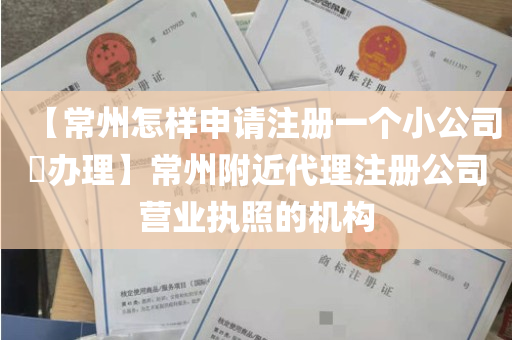 【常州怎样申请注册一个小公司​办理】常州附近代理注册公司营业执照的机构