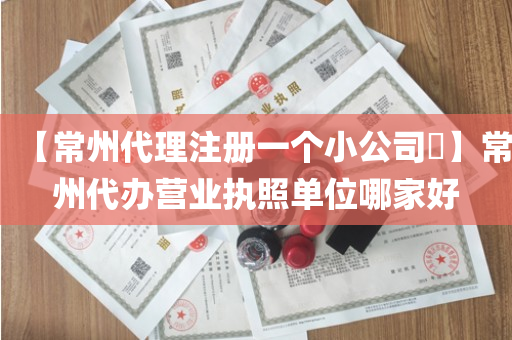 【常州代理注册一个小公司​】常州代办营业执照单位哪家好