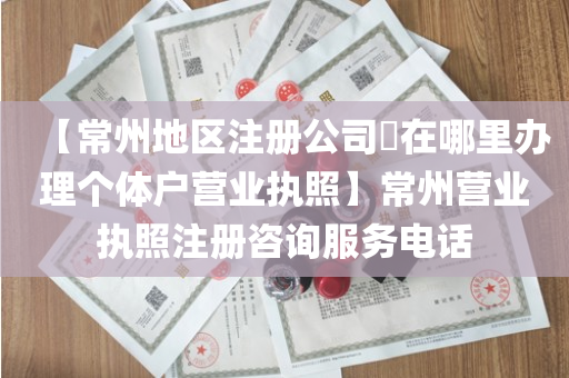 【常州地区注册公司​在哪里办理个体户营业执照】常州营业执照注册咨询服务电话