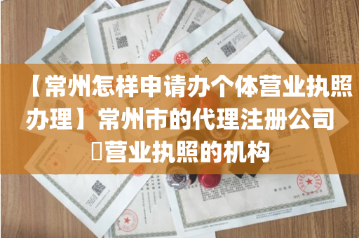 【常州怎样申请办个体营业执照办理】常州市的代理注册公司​营业执照的机构