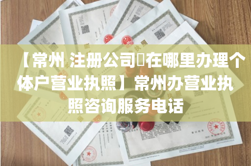 【常州 注册公司​在哪里办理个体户营业执照】常州办营业执照咨询服务电话
