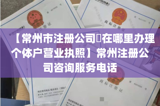 【常州市注册公司​在哪里办理个体户营业执照】常州注册公司咨询服务电话