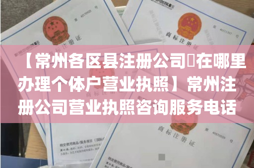 【常州各区县注册公司​在哪里办理个体户营业执照】常州注册公司营业执照咨询服务电话