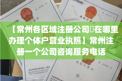 【常州各区域注册公司​在哪里办理个体户营业执照】常州注册一个公司咨询服务电话