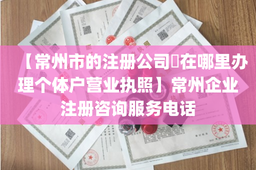 【常州市的注册公司​在哪里办理个体户营业执照】常州企业注册咨询服务电话