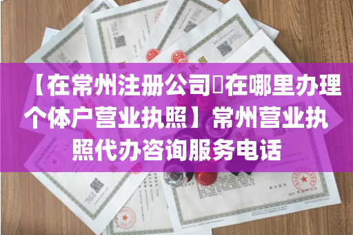 【在常州注册公司​在哪里办理个体户营业执照】常州营业执照代办咨询服务电话