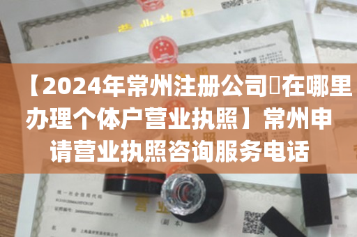 【2024年常州注册公司​在哪里办理个体户营业执照】常州申请营业执照咨询服务电话