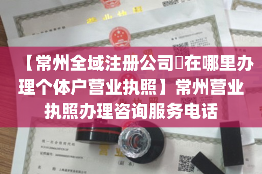 【常州全域注册公司​在哪里办理个体户营业执照】常州营业执照办理咨询服务电话