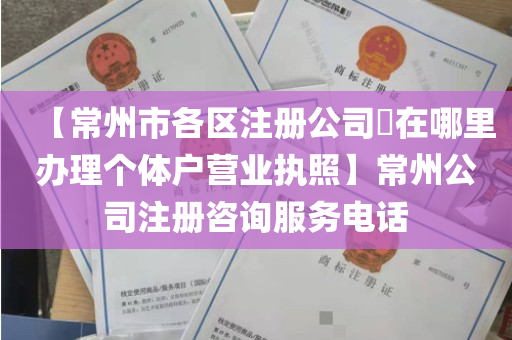 【常州市各区注册公司​在哪里办理个体户营业执照】常州公司注册咨询服务电话