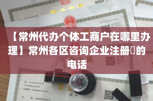 【常州代办个体工商户在哪里办理】常州各区咨询企业注册​的电话