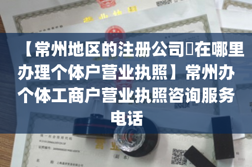 【常州地区的注册公司​在哪里办理个体户营业执照】常州办个体工商户营业执照咨询服务电话