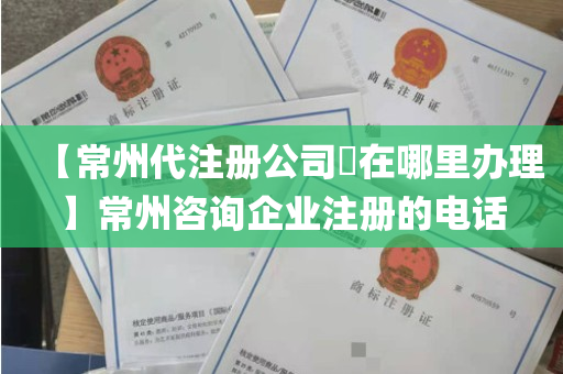 【常州代注册公司​在哪里办理】常州咨询企业注册的电话