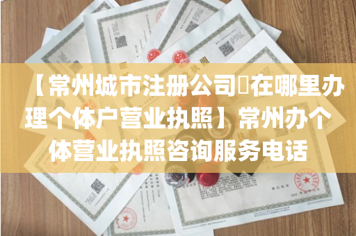 【常州城市注册公司​在哪里办理个体户营业执照】常州办个体营业执照咨询服务电话