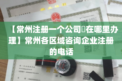【常州注册一个公司​在哪里办理】常州各区域咨询企业注册的电话
