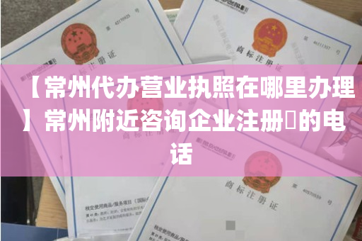 【常州代办营业执照在哪里办理】常州附近咨询企业注册​的电话