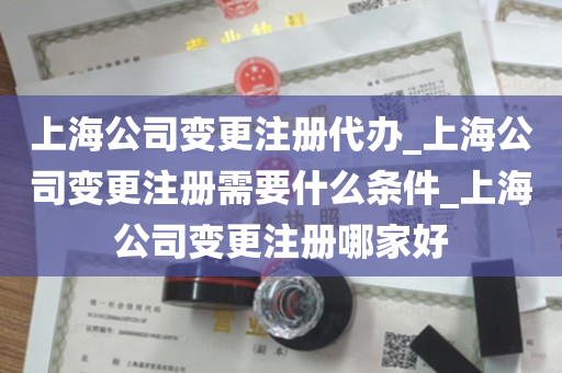 上海公司变更注册代办_上海公司变更注册需要什么条件_上海公司变更注册哪家好