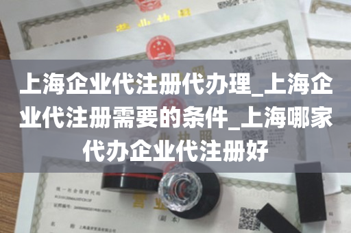 上海企业代注册代办理_上海企业代注册需要的条件_上海哪家代办企业代注册好