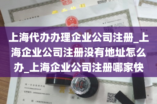 上海代办办理企业公司注册_上海企业公司注册没有地址怎么办_上海企业公司注册哪家快