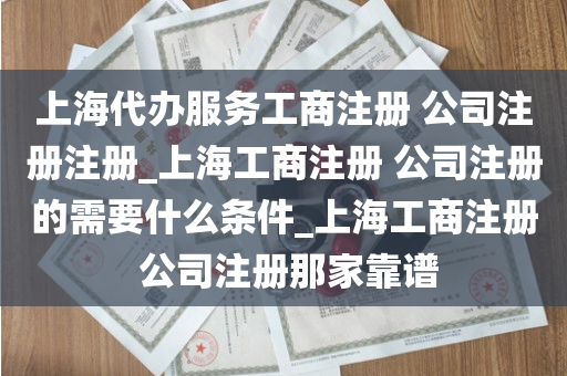 上海代办服务工商注册 公司注册注册_上海工商注册 公司注册的需要什么条件_上海工商注册 公司注册那家靠谱