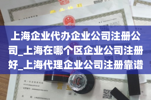 上海企业代办企业公司注册公司_上海在哪个区企业公司注册好_上海代理企业公司注册靠谱