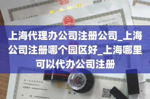 上海代理办公司注册公司_上海公司注册哪个园区好_上海哪里可以代办公司注册