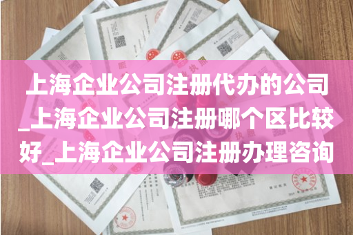 上海企业公司注册代办的公司_上海企业公司注册哪个区比较好_上海企业公司注册办理咨询