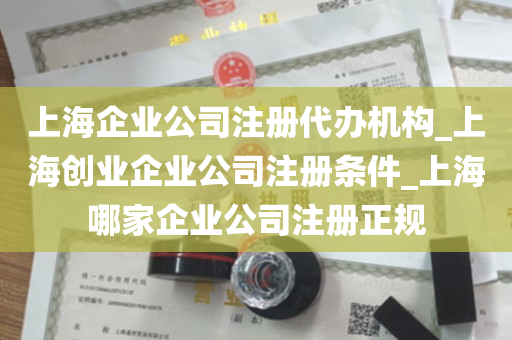 上海企业公司注册代办机构_上海创业企业公司注册条件_上海哪家企业公司注册正规
