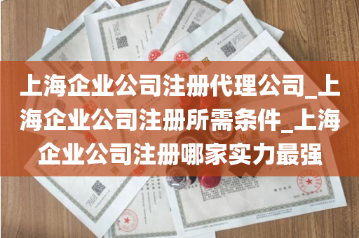 上海企业公司注册代理公司_上海企业公司注册所需条件_上海企业公司注册哪家实力最强