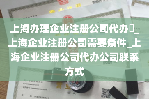 上海办理企业注册公司代办​_上海企业注册公司需要条件_上海企业注册公司代办公司联系方式