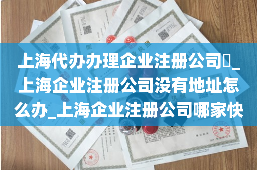 上海代办办理企业注册公司​_上海企业注册公司没有地址怎么办_上海企业注册公司哪家快