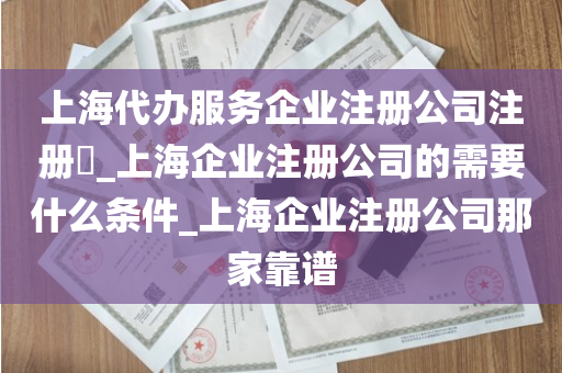 上海代办服务企业注册公司注册​_上海企业注册公司的需要什么条件_上海企业注册公司那家靠谱