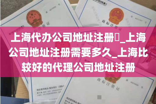上海代办公司地址注册​_上海公司地址注册需要多久_上海比较好的代理公司地址注册